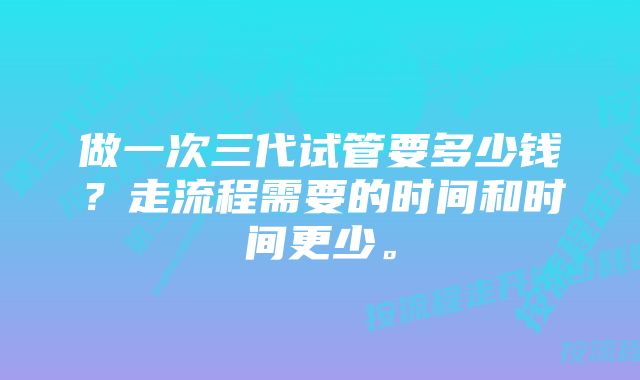 做一次三代试管要多少钱？走流程需要的时间和时间更少。