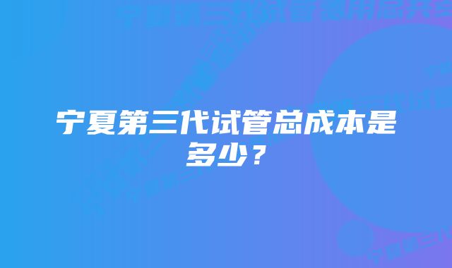 宁夏第三代试管总成本是多少？