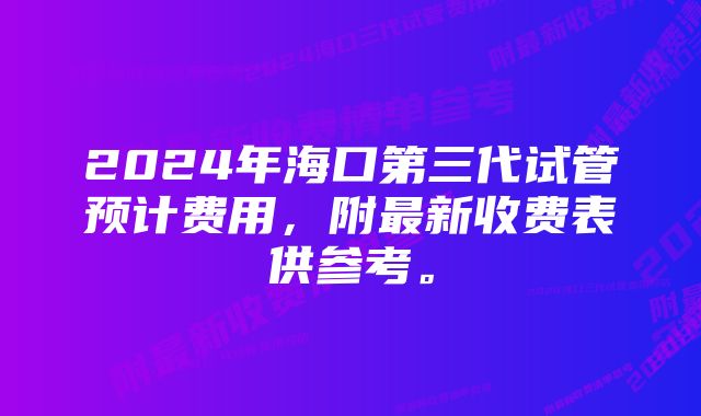 2024年海口第三代试管预计费用，附最新收费表供参考。