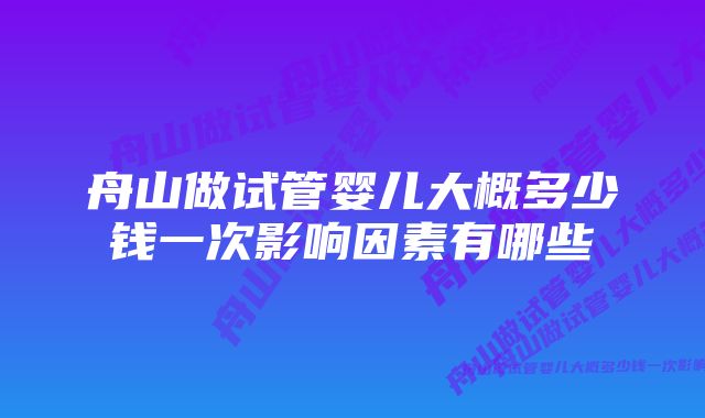 舟山做试管婴儿大概多少钱一次影响因素有哪些