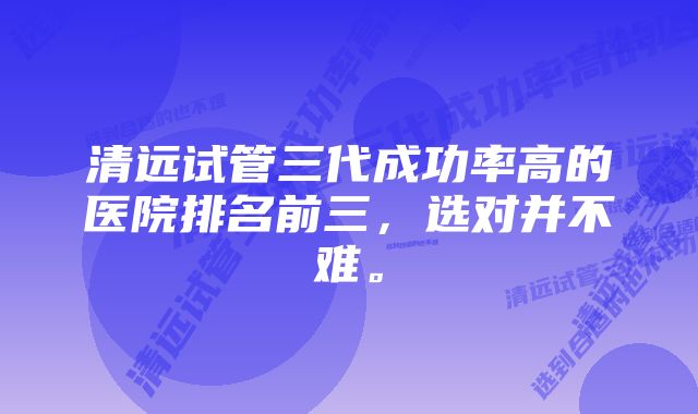 清远试管三代成功率高的医院排名前三，选对并不难。