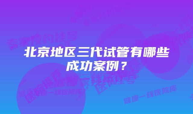 北京地区三代试管有哪些成功案例？