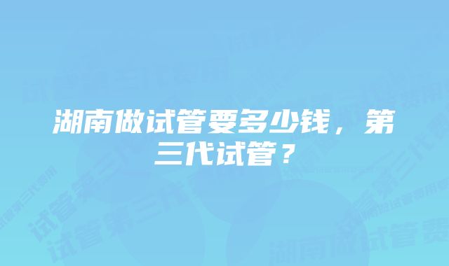 湖南做试管要多少钱，第三代试管？