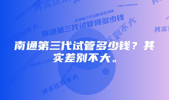 南通第三代试管多少钱？其实差别不大。