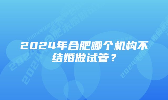 2024年合肥哪个机构不结婚做试管？