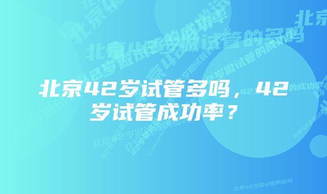 北京42岁试管多吗，42岁试管成功率？