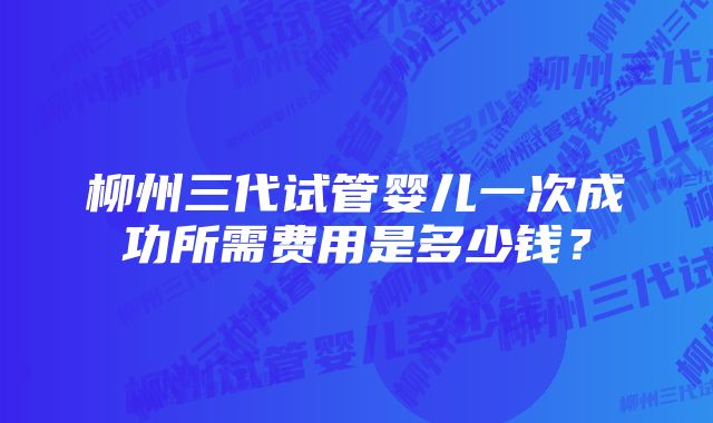 柳州三代试管婴儿一次成功所需费用是多少钱？