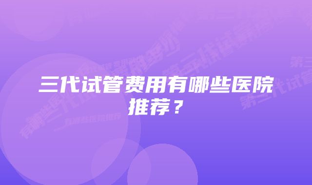 三代试管费用有哪些医院推荐？