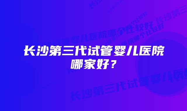 长沙第三代试管婴儿医院哪家好？