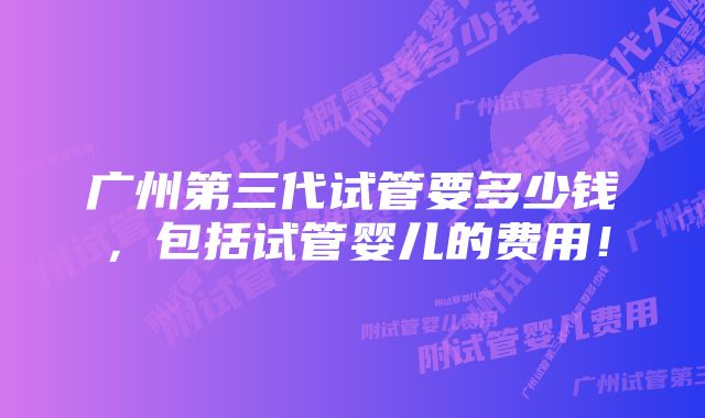 广州第三代试管要多少钱，包括试管婴儿的费用！