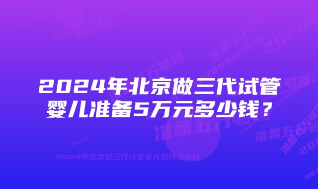 2024年北京做三代试管婴儿准备5万元多少钱？