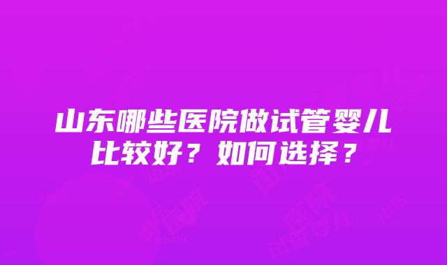 山东哪些医院做试管婴儿比较好？如何选择？