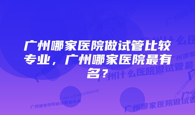 广州哪家医院做试管比较专业，广州哪家医院最有名？