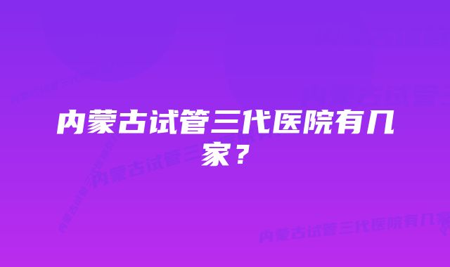 内蒙古试管三代医院有几家？