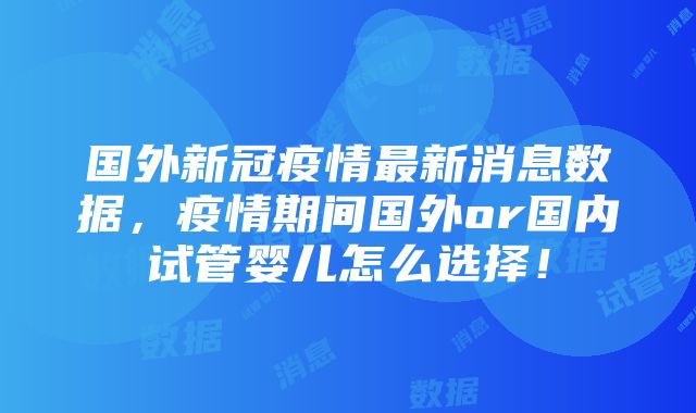 国外新冠疫情最新消息数据，疫情期间国外or国内试管婴儿怎么选择！