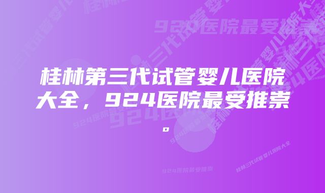 桂林第三代试管婴儿医院大全，924医院最受推崇。