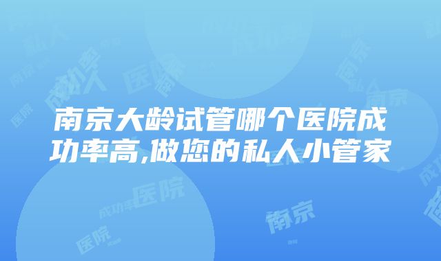 南京大龄试管哪个医院成功率高,做您的私人小管家