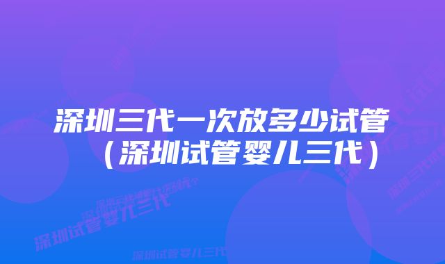 深圳三代一次放多少试管（深圳试管婴儿三代）