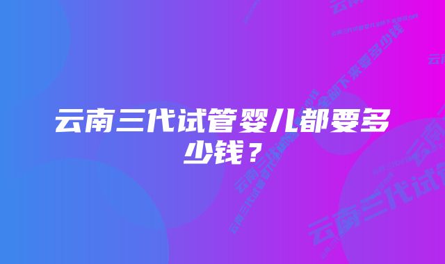 云南三代试管婴儿都要多少钱？