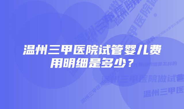 温州三甲医院试管婴儿费用明细是多少？