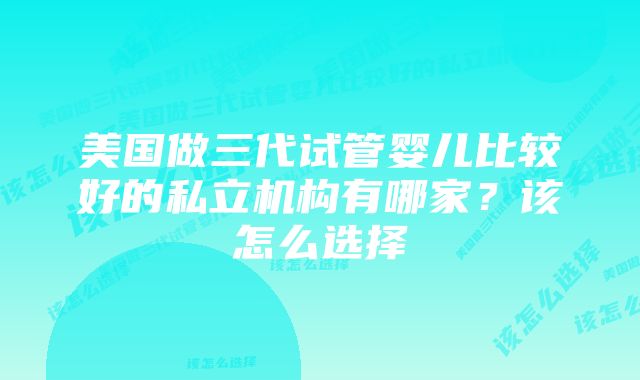 美国做三代试管婴儿比较好的私立机构有哪家？该怎么选择