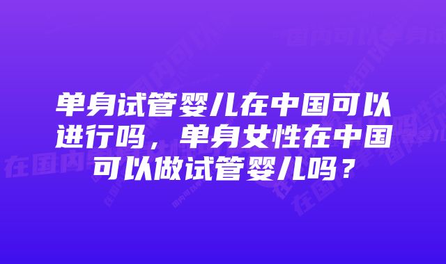 单身试管婴儿在中国可以进行吗，单身女性在中国可以做试管婴儿吗？