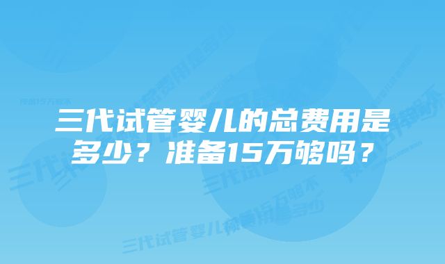 三代试管婴儿的总费用是多少？准备15万够吗？