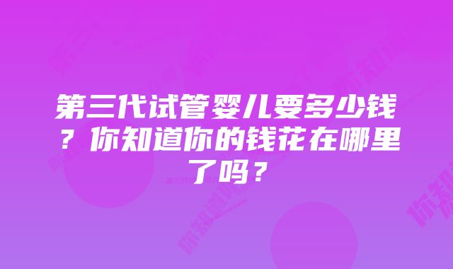 第三代试管婴儿要多少钱？你知道你的钱花在哪里了吗？