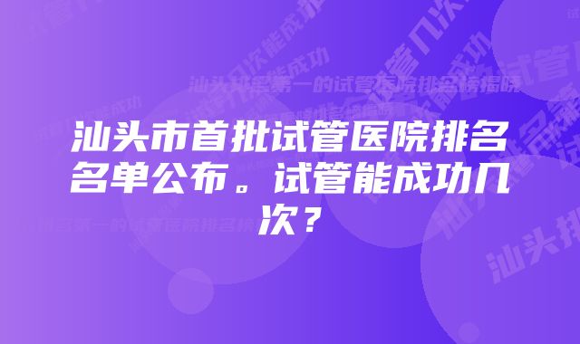 汕头市首批试管医院排名名单公布。试管能成功几次？