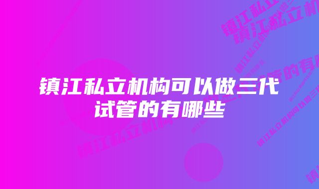 镇江私立机构可以做三代试管的有哪些