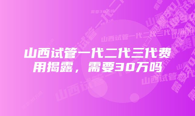 山西试管一代二代三代费用揭露，需要30万吗