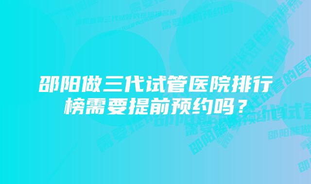 邵阳做三代试管医院排行榜需要提前预约吗？