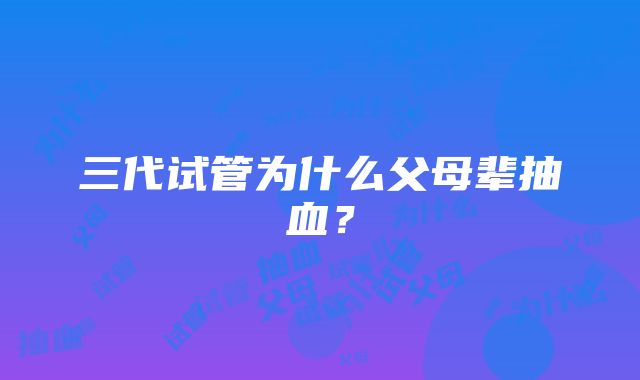 三代试管为什么父母辈抽血？