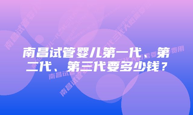 南昌试管婴儿第一代、第二代、第三代要多少钱？