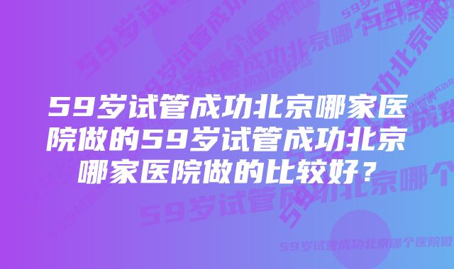 59岁试管成功北京哪家医院做的59岁试管成功北京哪家医院做的比较好？