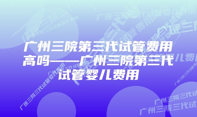 广州三院第三代试管费用高吗——广州三院第三代试管婴儿费用