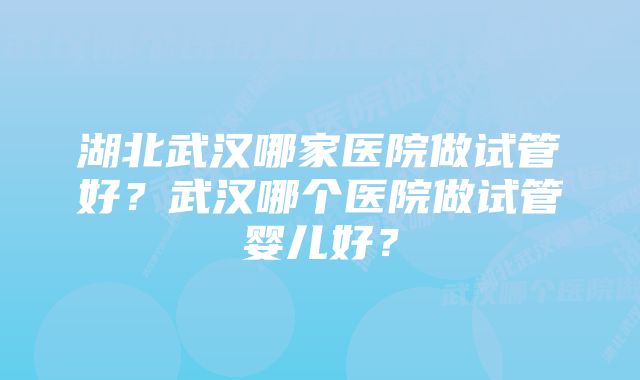 湖北武汉哪家医院做试管好？武汉哪个医院做试管婴儿好？