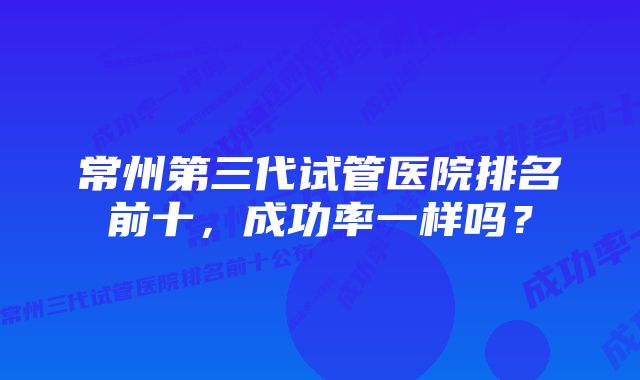 常州第三代试管医院排名前十，成功率一样吗？