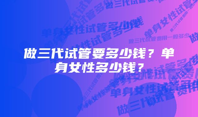 做三代试管要多少钱？单身女性多少钱？