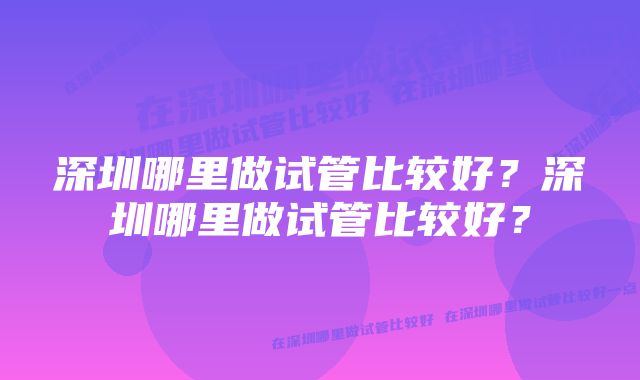 深圳哪里做试管比较好？深圳哪里做试管比较好？