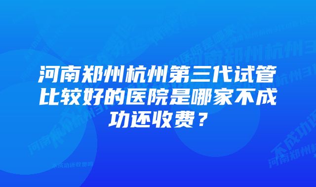 河南郑州杭州第三代试管比较好的医院是哪家不成功还收费？