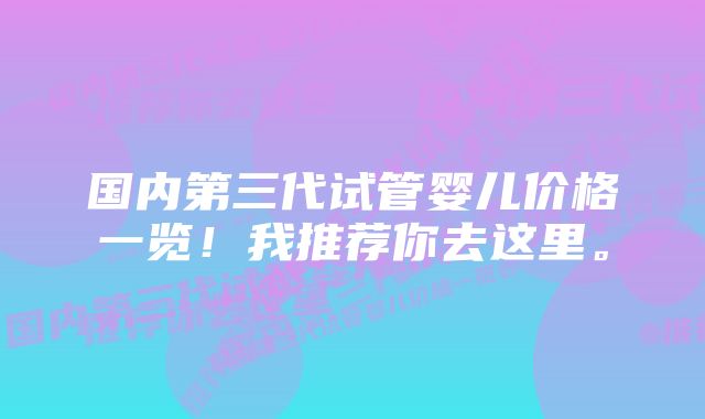 国内第三代试管婴儿价格一览！我推荐你去这里。