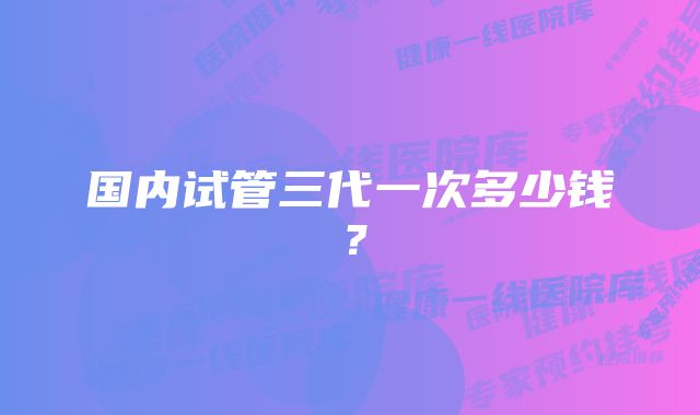 国内试管三代一次多少钱？