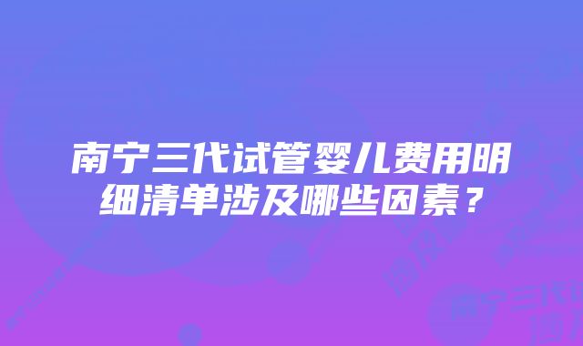 南宁三代试管婴儿费用明细清单涉及哪些因素？