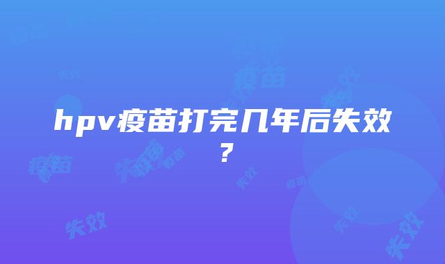 hpv疫苗打完几年后失效？