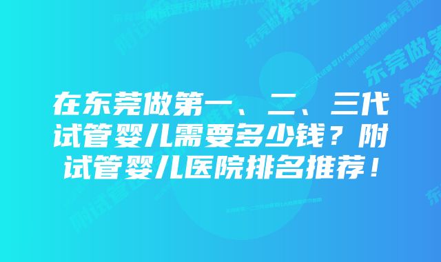 在东莞做第一、二、三代试管婴儿需要多少钱？附试管婴儿医院排名推荐！