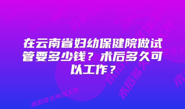 在云南省妇幼保健院做试管要多少钱？术后多久可以工作？