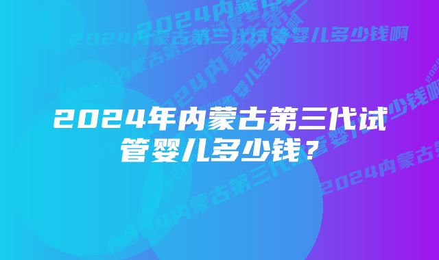 2024年内蒙古第三代试管婴儿多少钱？