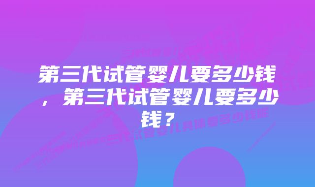 第三代试管婴儿要多少钱，第三代试管婴儿要多少钱？