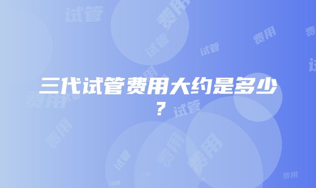 三代试管费用大约是多少？